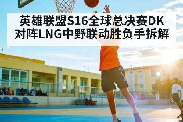 英雄联盟S16全球总决赛DK对阵LNG中野联动胜负手拆解（kaiyun）