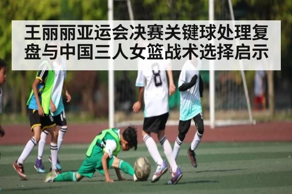 王丽丽亚运会决赛关键球处理复盘与中国三人女篮战术选择启示